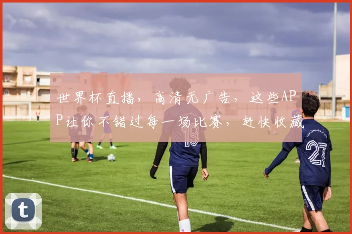 世界杯直播，高清无广告，这些APP让你不错过每一场比赛，赶快收藏
