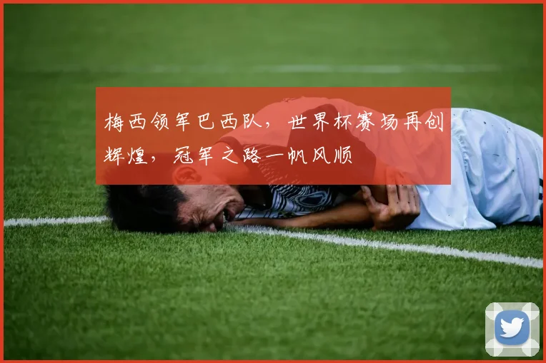 梅西领军巴西队，世界杯赛场再创辉煌，冠军之路一帆风顺