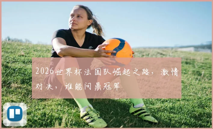 2026世界杯法国队崛起之路，激情对决，谁能问鼎冠军