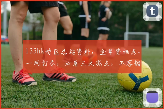135hk特区总站资料，全年资讯点，一网打尽，必看三大亮点，不容错过