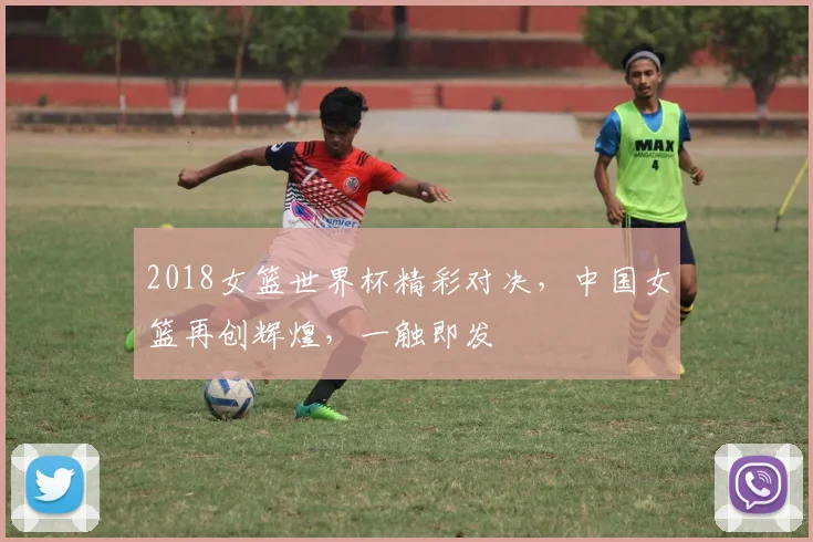 2018女篮世界杯精彩对决，中国女篮再创辉煌，一触即发